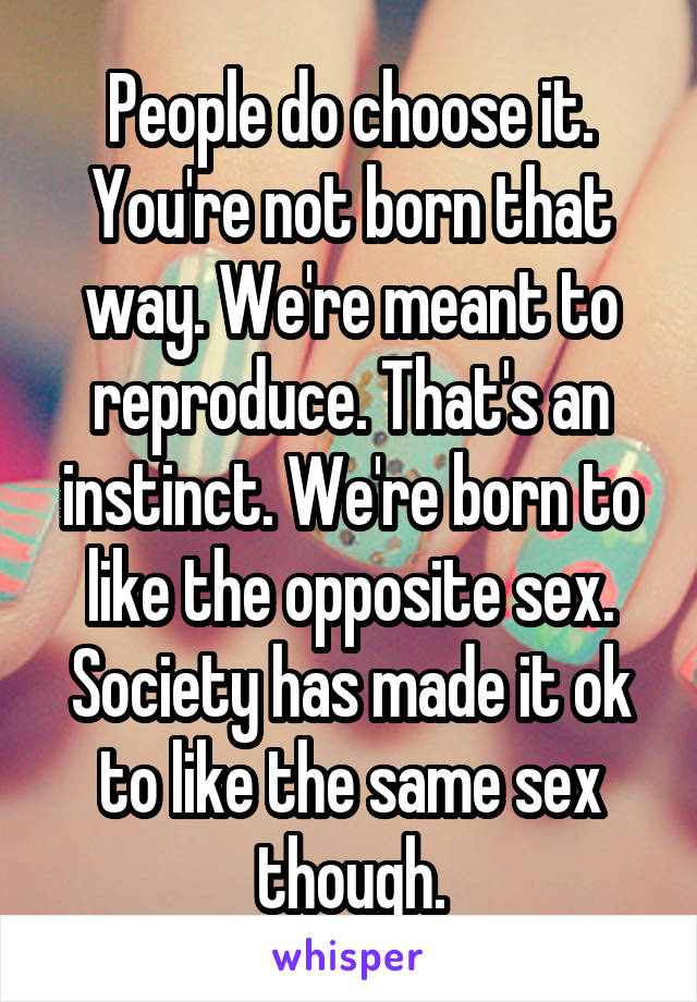 People do choose it. You're not born that way. We're meant to reproduce. That's an instinct. We're born to like the opposite sex. Society has made it ok to like the same sex though.