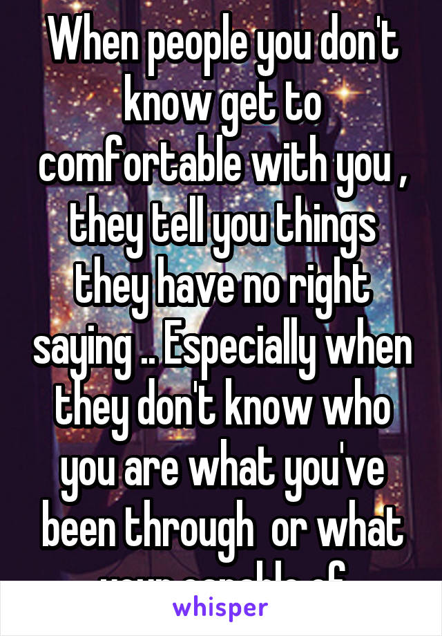 When people you don't know get to comfortable with you , they tell you things they have no right saying .. Especially when they don't know who you are what you've been through  or what your capable of