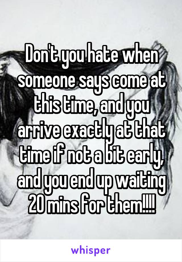 Don't you hate when someone says come at this time, and you arrive exactly at that time if not a bit early, and you end up waiting 20 mins for them!!!!