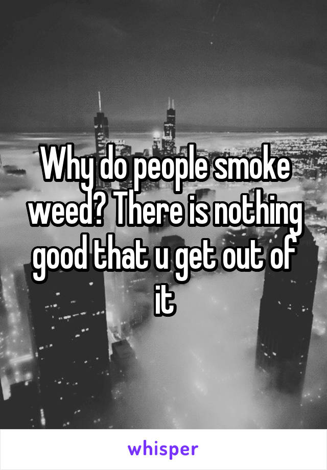 Why do people smoke weed? There is nothing good that u get out of it