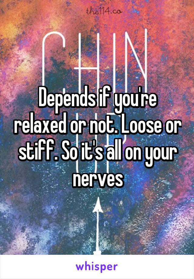 Depends if you're relaxed or not. Loose or stiff. So it's all on your nerves