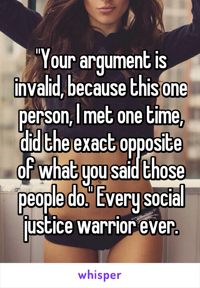 "Your argument is invalid, because this one person, I met one time, did the exact opposite of what you said those people do." Every social justice warrior ever.