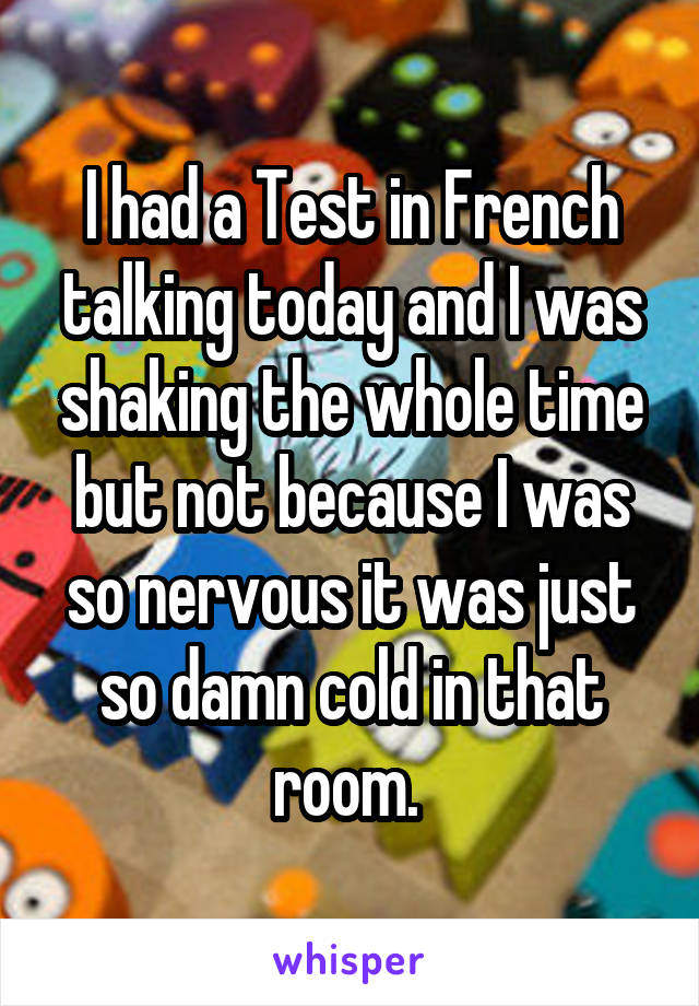 I had a Test in French talking today and I was shaking the whole time but not because I was so nervous it was just so damn cold in that room. 