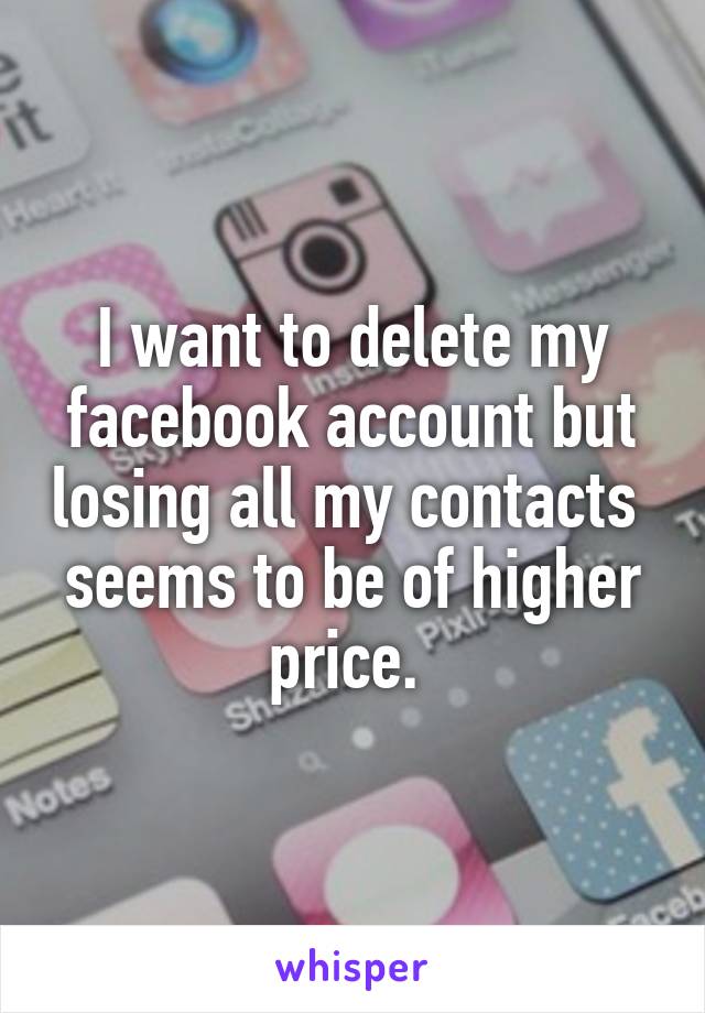 I want to delete my facebook account but losing all my contacts  seems to be of higher price. 