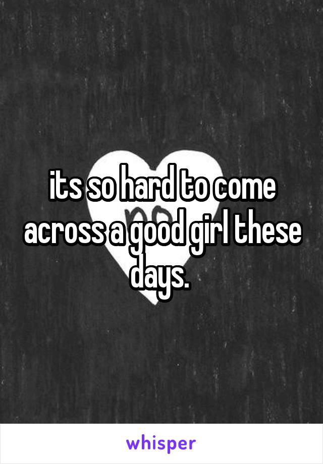 its so hard to come across a good girl these days. 