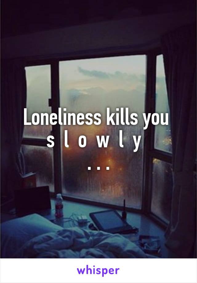 Loneliness kills you 
s  l  o  w  l  y  
. . .