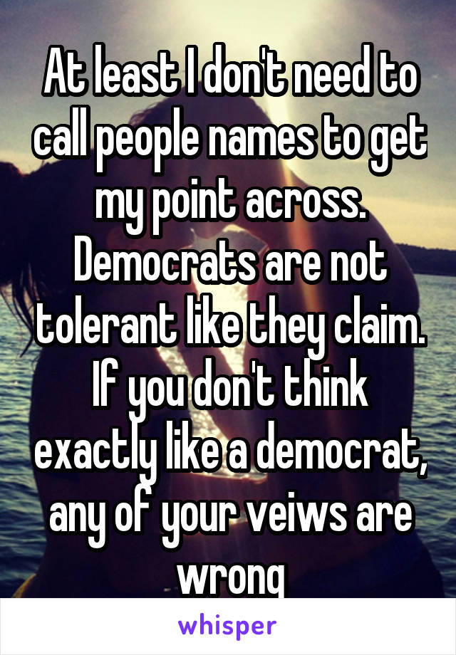 At least I don't need to call people names to get my point across. Democrats are not tolerant like they claim. If you don't think exactly like a democrat, any of your veiws are wrong