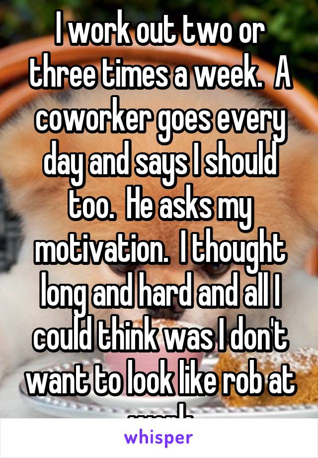 I work out two or three times a week.  A coworker goes every day and says I should too.  He asks my motivation.  I thought long and hard and all I could think was I don't want to look like rob at work