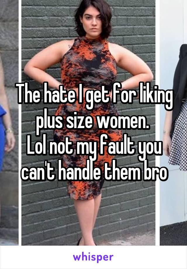 The hate I get for liking plus size women. 
Lol not my fault you can't handle them bro