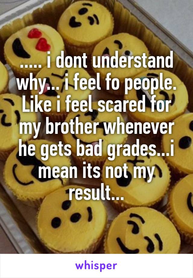 ..... i dont understand why... i feel fo people. Like i feel scared for my brother whenever he gets bad grades...i mean its not my result...
