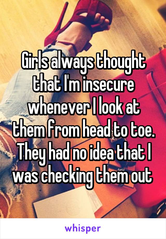 Girls always thought that I'm insecure whenever I look at them from head to toe. They had no idea that I was checking them out 