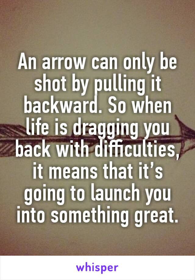 An arrow can only be shot by pulling it backward. So when life is dragging you back with difficulties, it means that it’s going to launch you into something great.