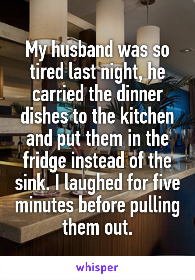 My husband was so tired last night, he carried the dinner dishes to the kitchen and put them in the fridge instead of the sink. I laughed for five minutes before pulling them out.