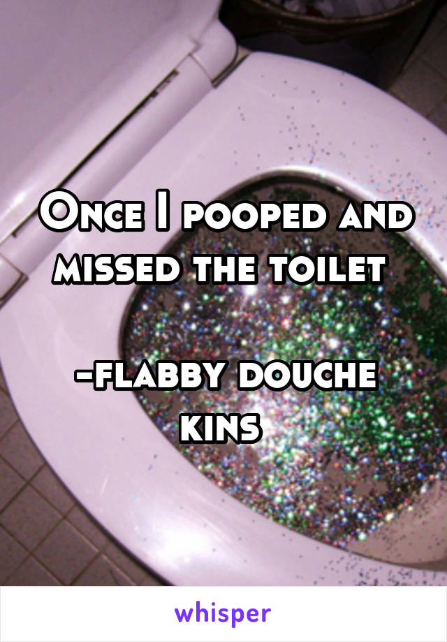 Once I pooped and missed the toilet 

-flabby douche kins 