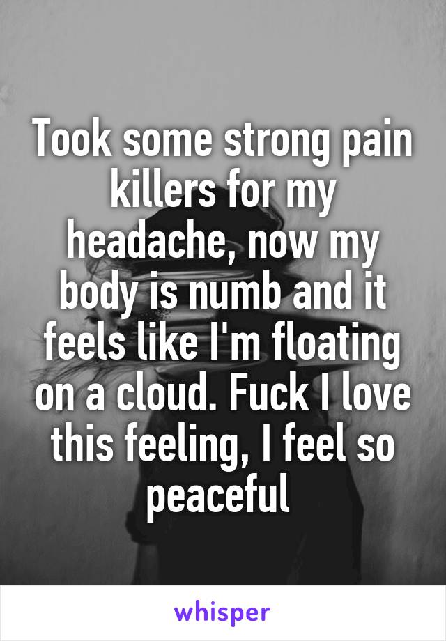 Took some strong pain killers for my headache, now my body is numb and it feels like I'm floating on a cloud. Fuck I love this feeling, I feel so peaceful 