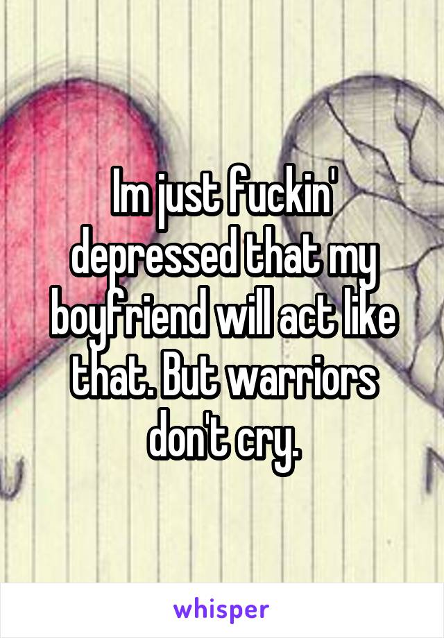 Im just fuckin' depressed that my boyfriend will act like that. But warriors don't cry.