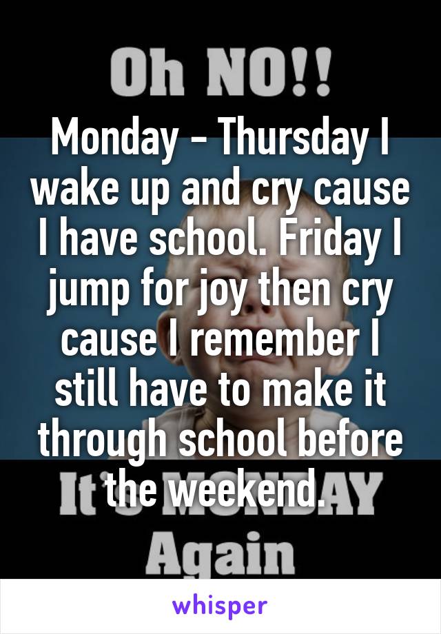 Monday - Thursday I wake up and cry cause I have school. Friday I jump for joy then cry cause I remember I still have to make it through school before the weekend. 