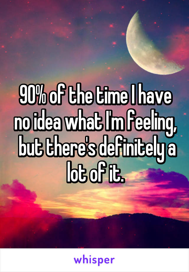 90% of the time I have no idea what I'm feeling,  but there's definitely a lot of it.