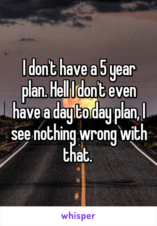 I don't have a 5 year plan. Hell I don't even have a day to day plan, I see nothing wrong with that. 