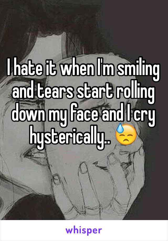 I hate it when I'm smiling and tears start rolling down my face and I cry hysterically.. 😓