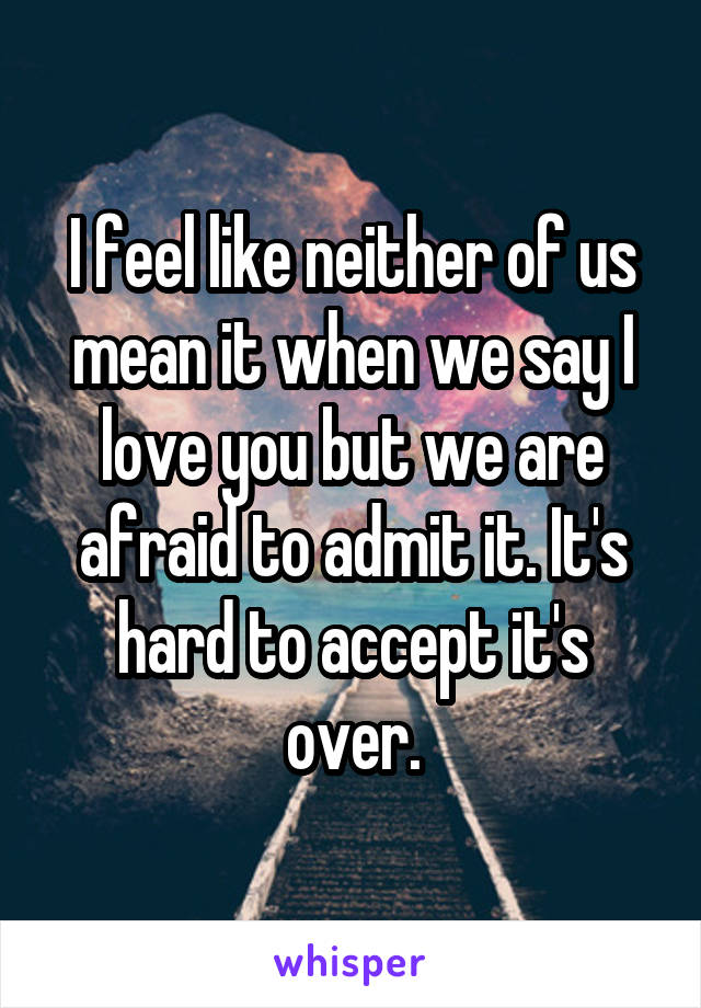 I feel like neither of us mean it when we say I love you but we are afraid to admit it. It's hard to accept it's over.