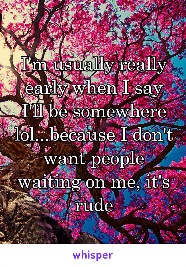 I'm usually really early when I say I'll be somewhere lol...because I don't want people waiting on me, it's rude