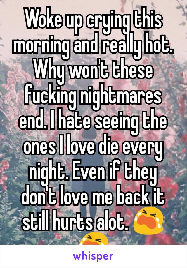 Woke up crying this morning and really hot. Why won't these fucking nightmares end. I hate seeing the ones I love die every night. Even if they don't love me back it still hurts alot. 😭😭