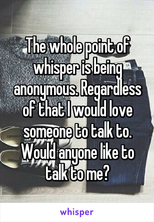 The whole point of whisper is being anonymous. Regardless of that I would love someone to talk to. Would anyone like to talk to me?