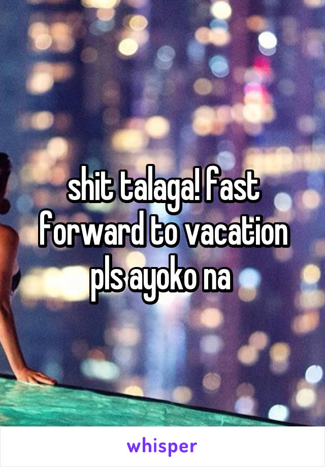 shit talaga! fast forward to vacation pls ayoko na 