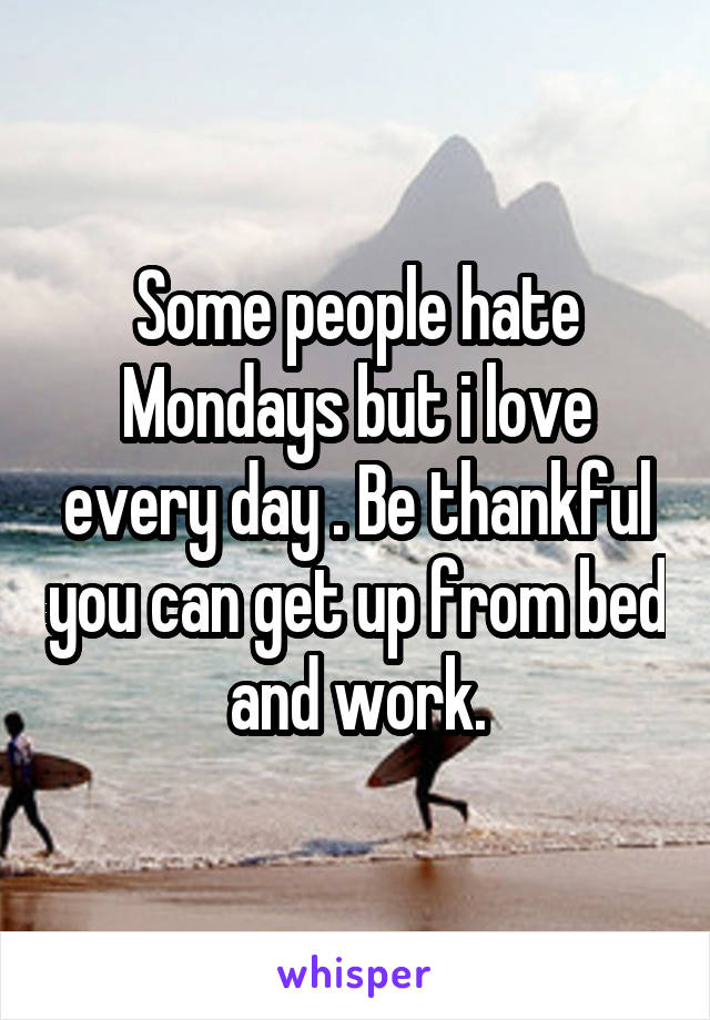 Some people hate Mondays but i love every day . Be thankful you can get up from bed and work.