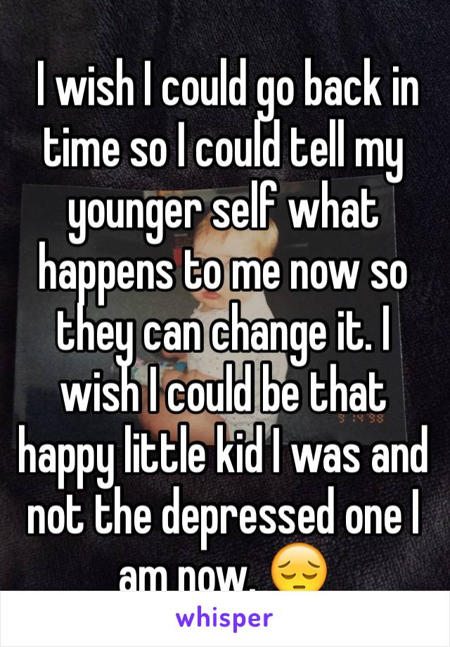  I wish I could go back in time so I could tell my younger self what happens to me now so they can change it. I wish I could be that happy little kid I was and not the depressed one I am now. 😔