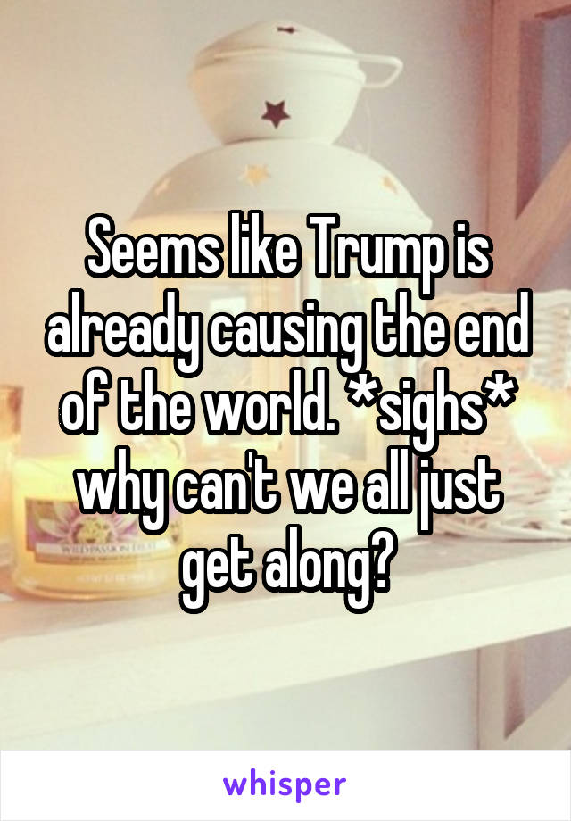 Seems like Trump is already causing the end of the world. *sighs* why can't we all just get along?