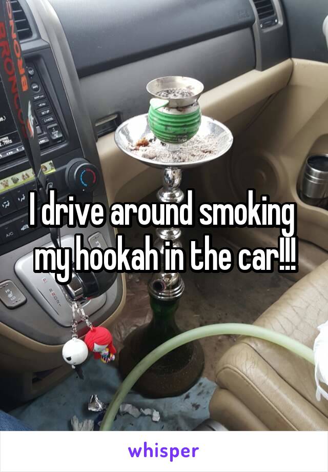 I drive around smoking  my hookah in the car!!!