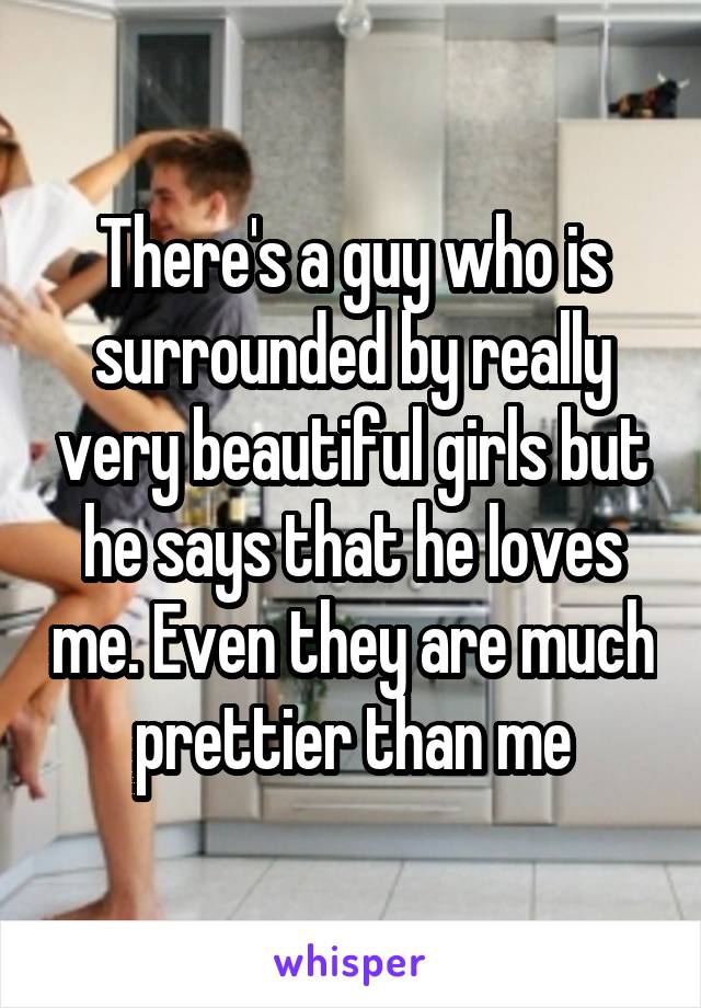 There's a guy who is surrounded by really very beautiful girls but he says that he loves me. Even they are much prettier than me