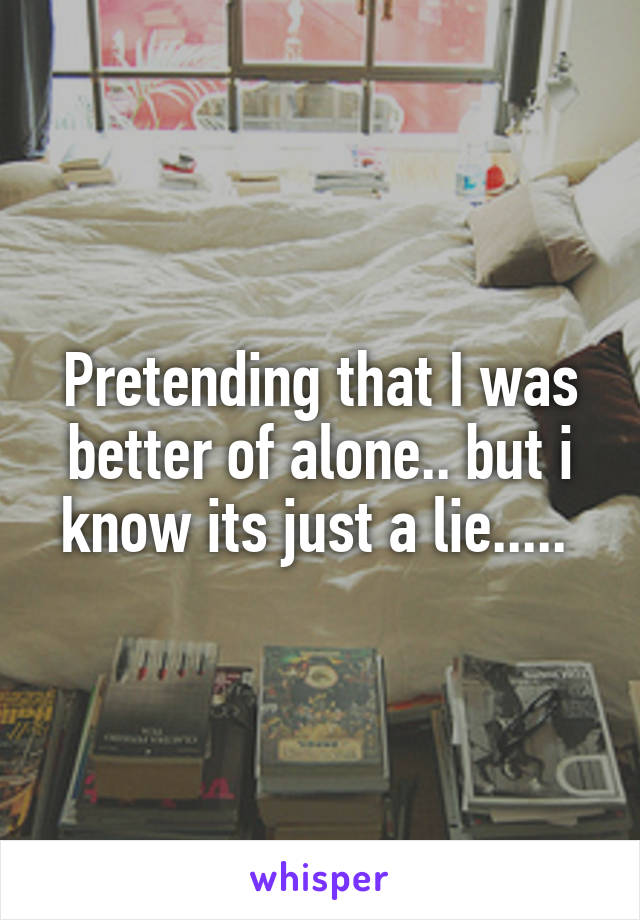 Pretending that I was better of alone.. but i know its just a lie..... 