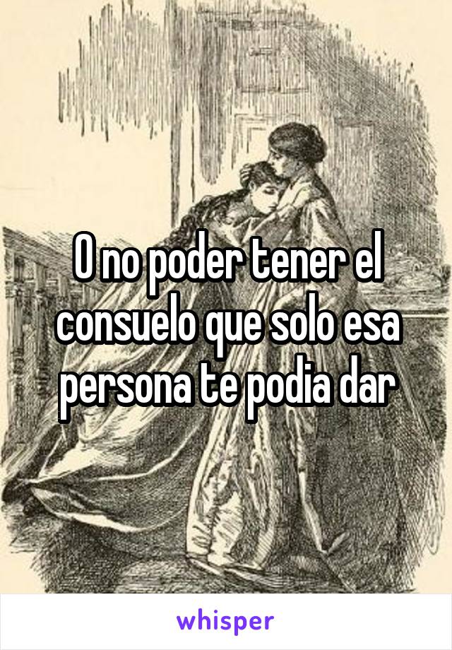 O no poder tener el consuelo que solo esa persona te podia dar