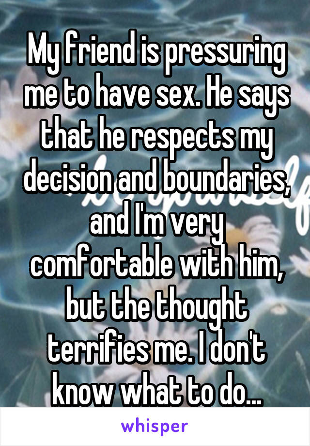 My friend is pressuring me to have sex. He says that he respects my decision and boundaries, and I'm very comfortable with him, but the thought terrifies me. I don't know what to do...