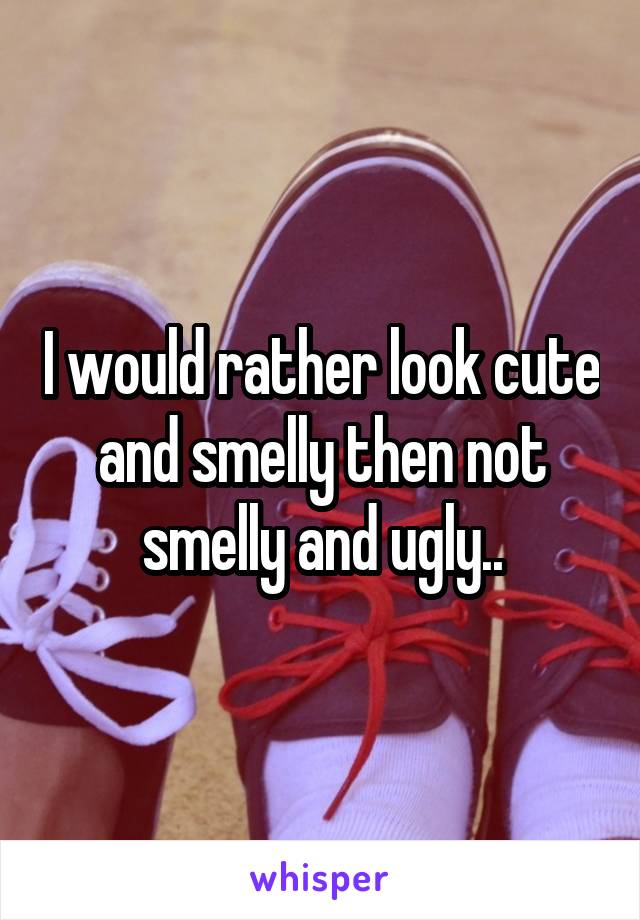 I would rather look cute and smelly then not smelly and ugly..