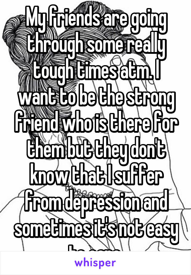 My friends are going through some really tough times atm. I want to be the strong friend who is there for them but they don't know that I suffer from depression and sometimes it's not easy to care.