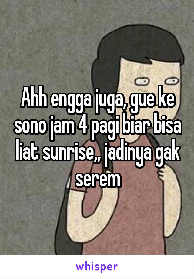 Ahh engga juga, gue ke sono jam 4 pagi biar bisa liat sunrise,, jadinya gak serem