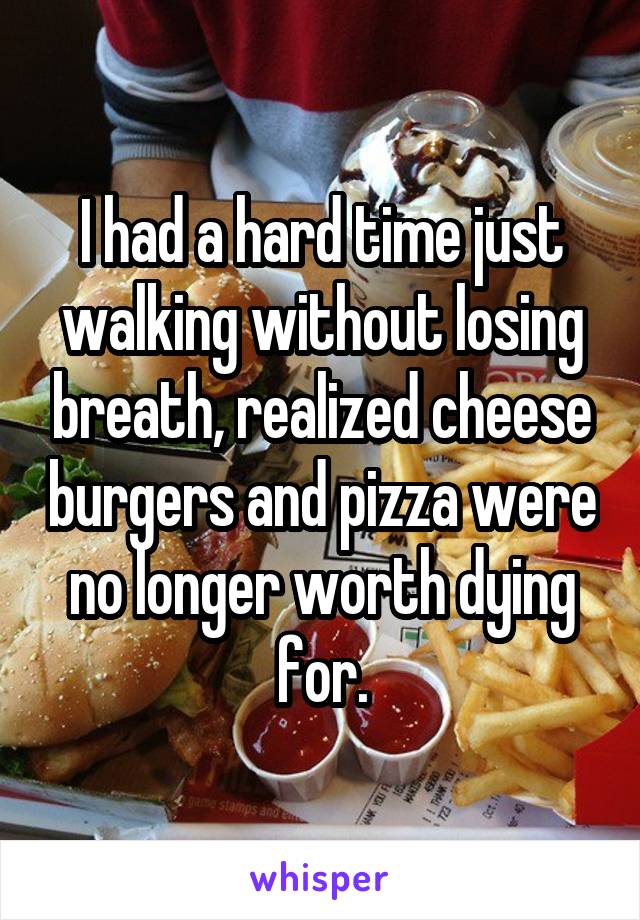 I had a hard time just walking without losing breath, realized cheese burgers and pizza were no longer worth dying for.