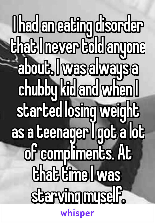 I had an eating disorder that I never told anyone about. I was always a chubby kid and when I started losing weight as a teenager I got a lot of compliments. At that time I was  starving myself.