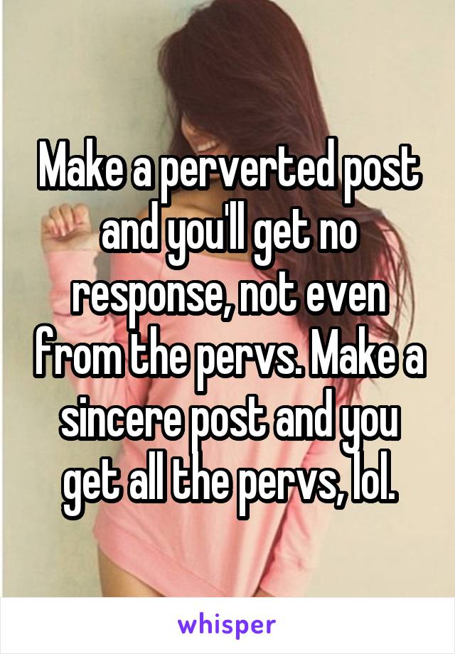 Make a perverted post and you'll get no response, not even from the pervs. Make a sincere post and you get all the pervs, lol.