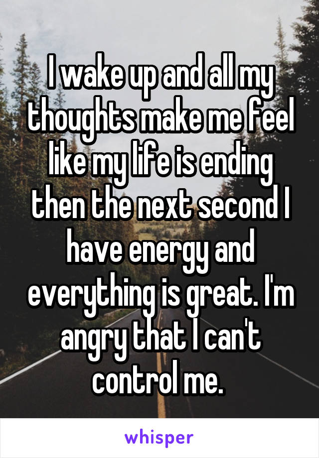 I wake up and all my thoughts make me feel like my life is ending then the next second I have energy and everything is great. I'm angry that I can't control me. 