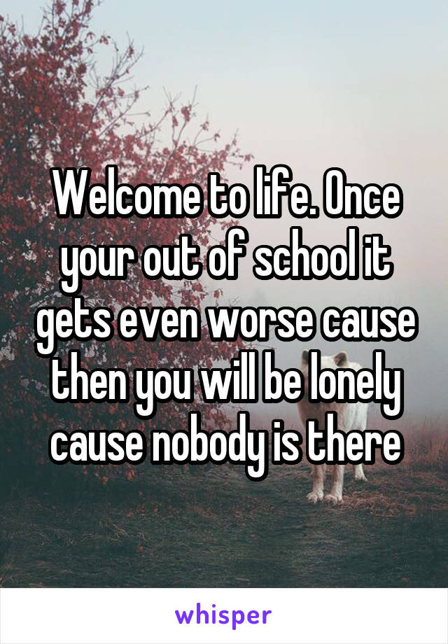 Welcome to life. Once your out of school it gets even worse cause then you will be lonely cause nobody is there