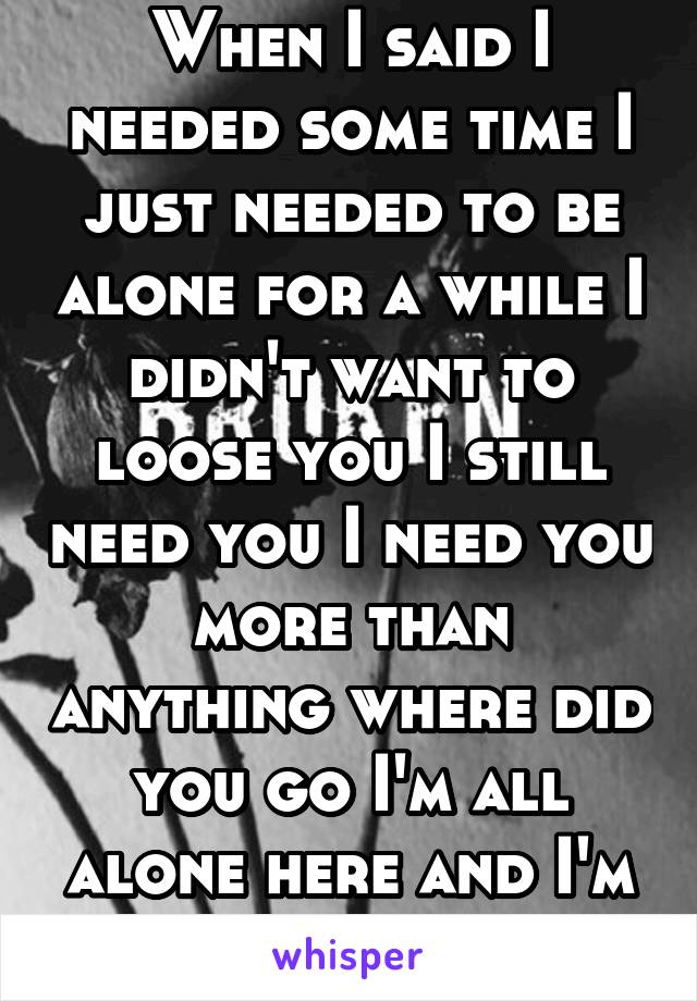 When I said I needed some time I just needed to be alone for a while I didn't want to loose you I still need you I need you more than anything where did you go I'm all alone here and I'm scared 