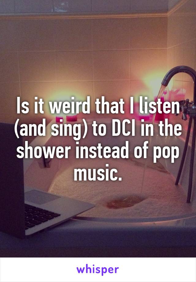 Is it weird that I listen (and sing) to DCI in the shower instead of pop music.