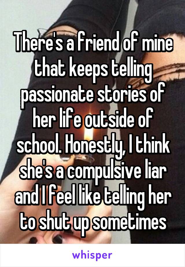 There's a friend of mine that keeps telling passionate stories of her life outside of school. Honestly, I think she's a compulsive liar and I feel like telling her to shut up sometimes