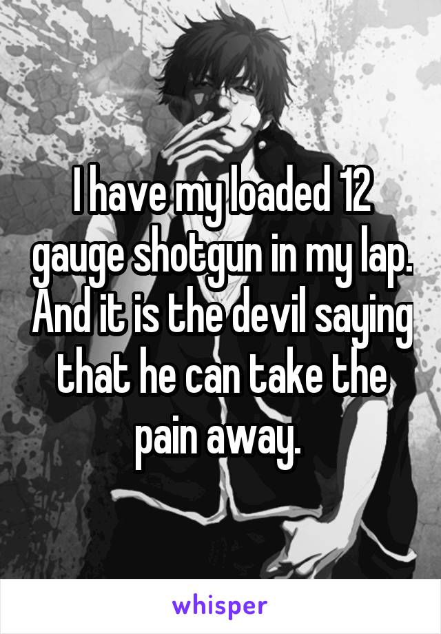 I have my loaded 12 gauge shotgun in my lap. And it is the devil saying that he can take the pain away. 