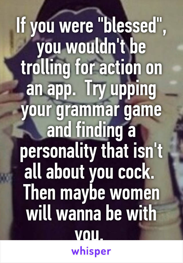 If you were "blessed", you wouldn't be trolling for action on an app.  Try upping your grammar game and finding a personality that isn't all about you cock.  Then maybe women will wanna be with you. 